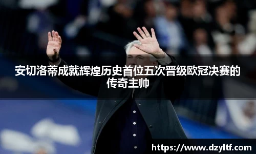 安切洛蒂成就辉煌历史首位五次晋级欧冠决赛的传奇主帅